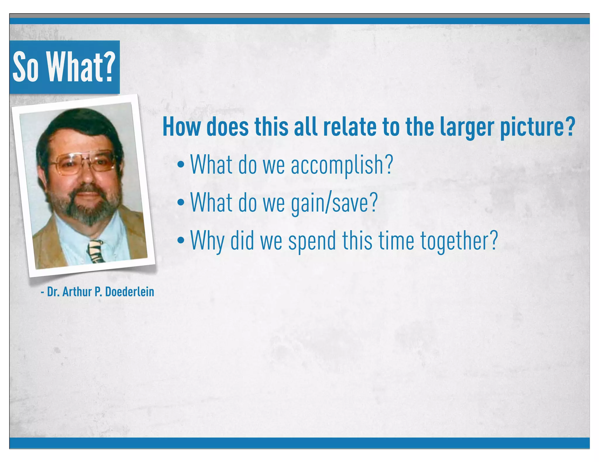 So What?
How does this all relate to the larger picture?
• What do we accomplish?
• What do we gain/save?
• Why did we spend this time together?
- Dr. Arthur P. Doederlein
 
