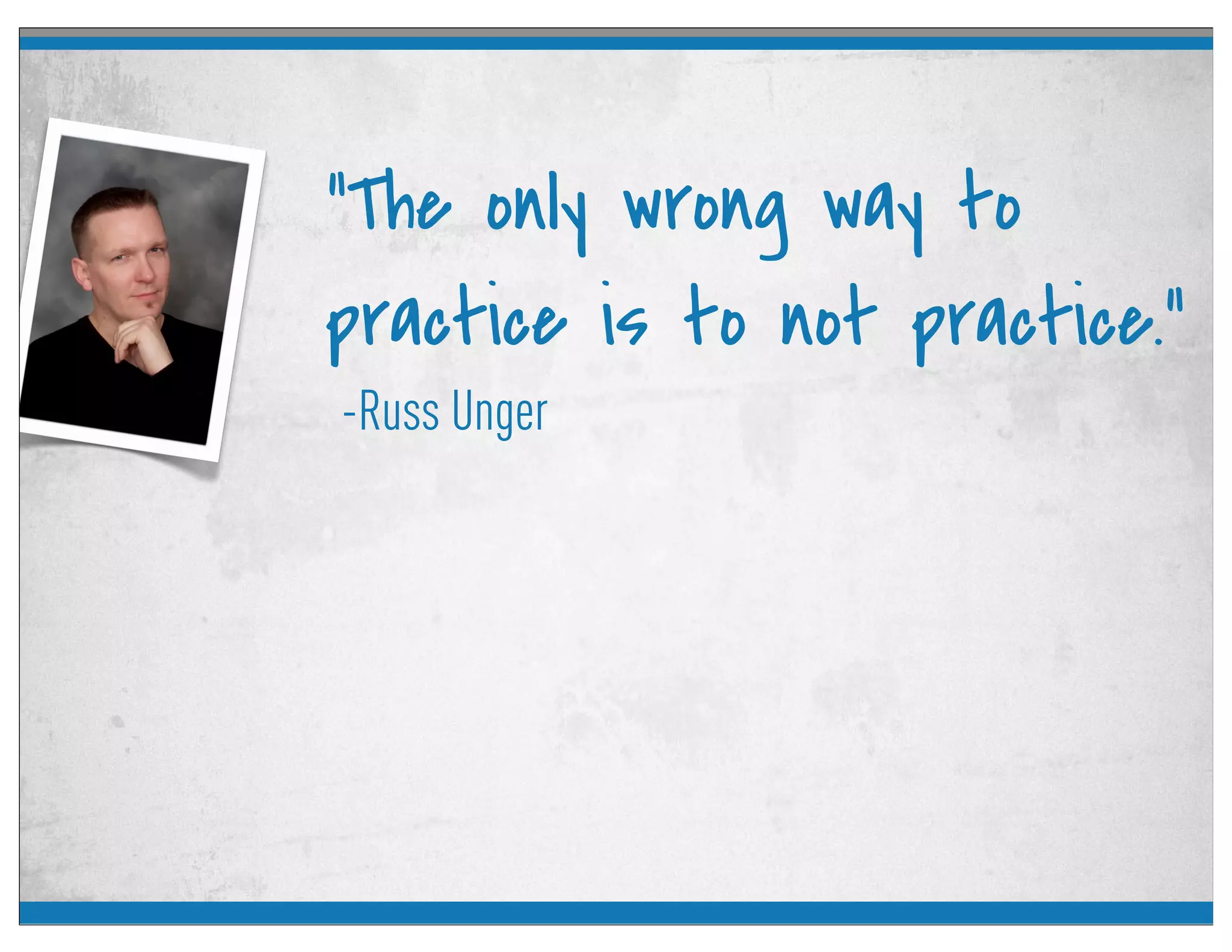-Russ Unger
“The only wrong way to
practice is to not practice.”
 