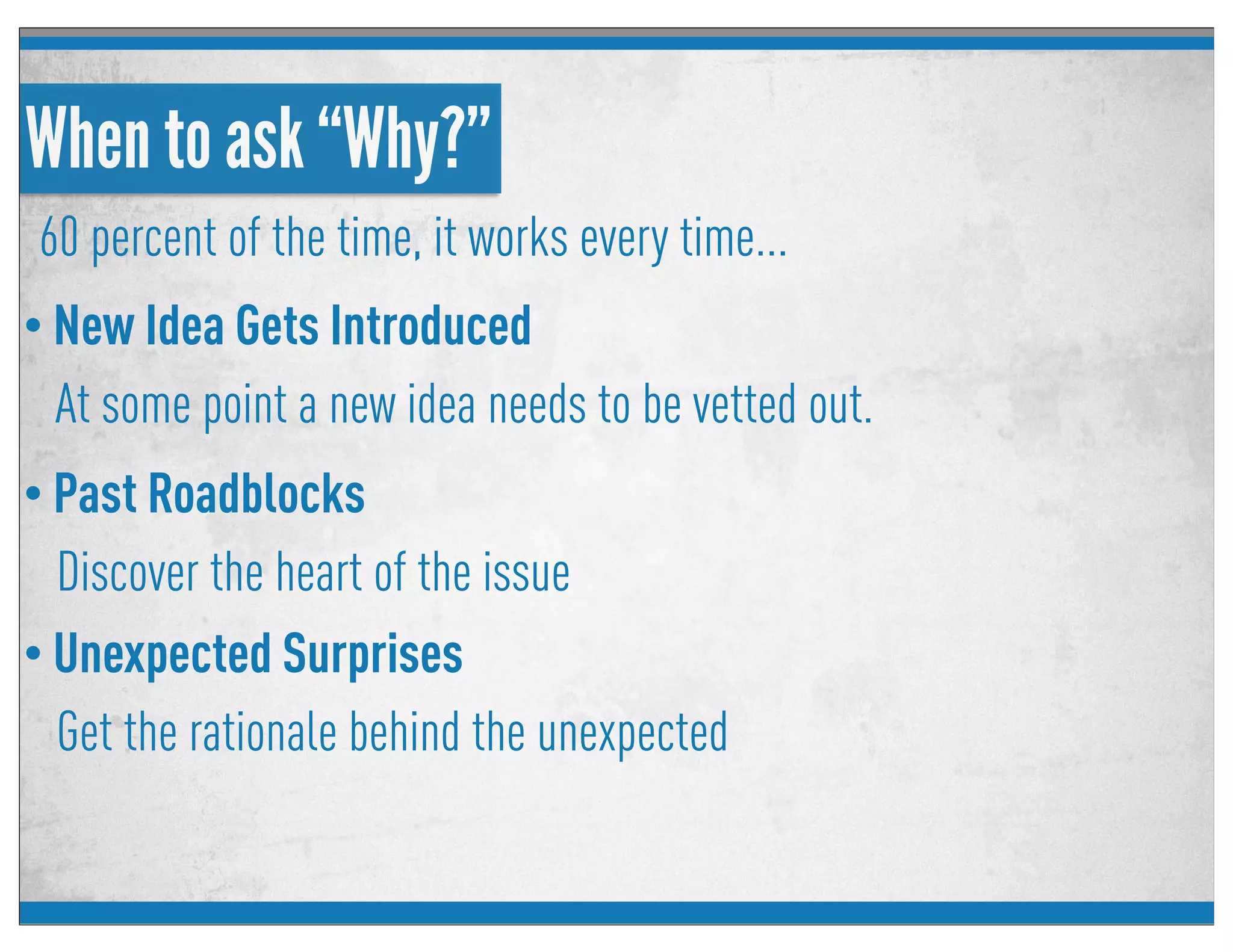 When to ask “Why?”
60 percent of the time, it works every time...
• New Idea Gets Introduced
At some point a new idea needs to be vetted out.
• Unexpected Surprises
Get the rationale behind the unexpected
• Past Roadblocks
Discover the heart of the issue
 