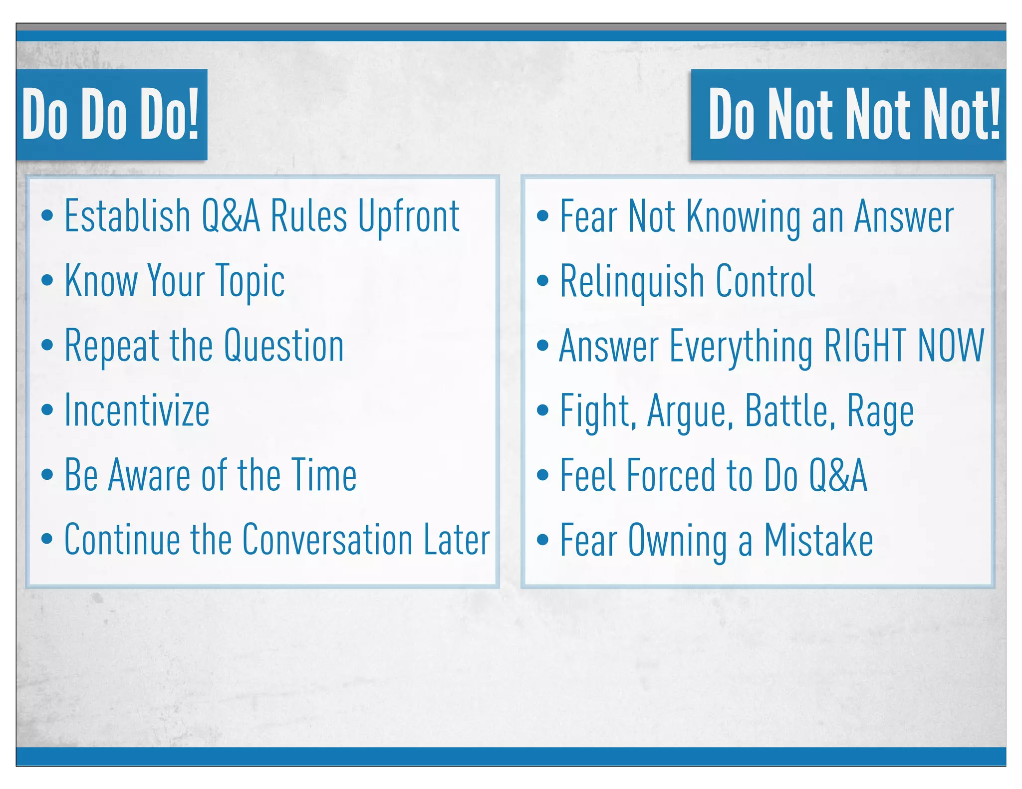 Do Do Do!
• Establish Q&A Rules Upfront
• Know Your Topic
• Repeat the Question
• Incentivize
• Be Aware of the Time
• Continue the Conversation Later
Do Not Not Not!
• Fear Not Knowing an Answer
• Relinquish Control
• Answer Everything RIGHT NOW
• Fight, Argue, Battle, Rage
• Feel Forced to Do Q&A
• Fear Owning a Mistake
 