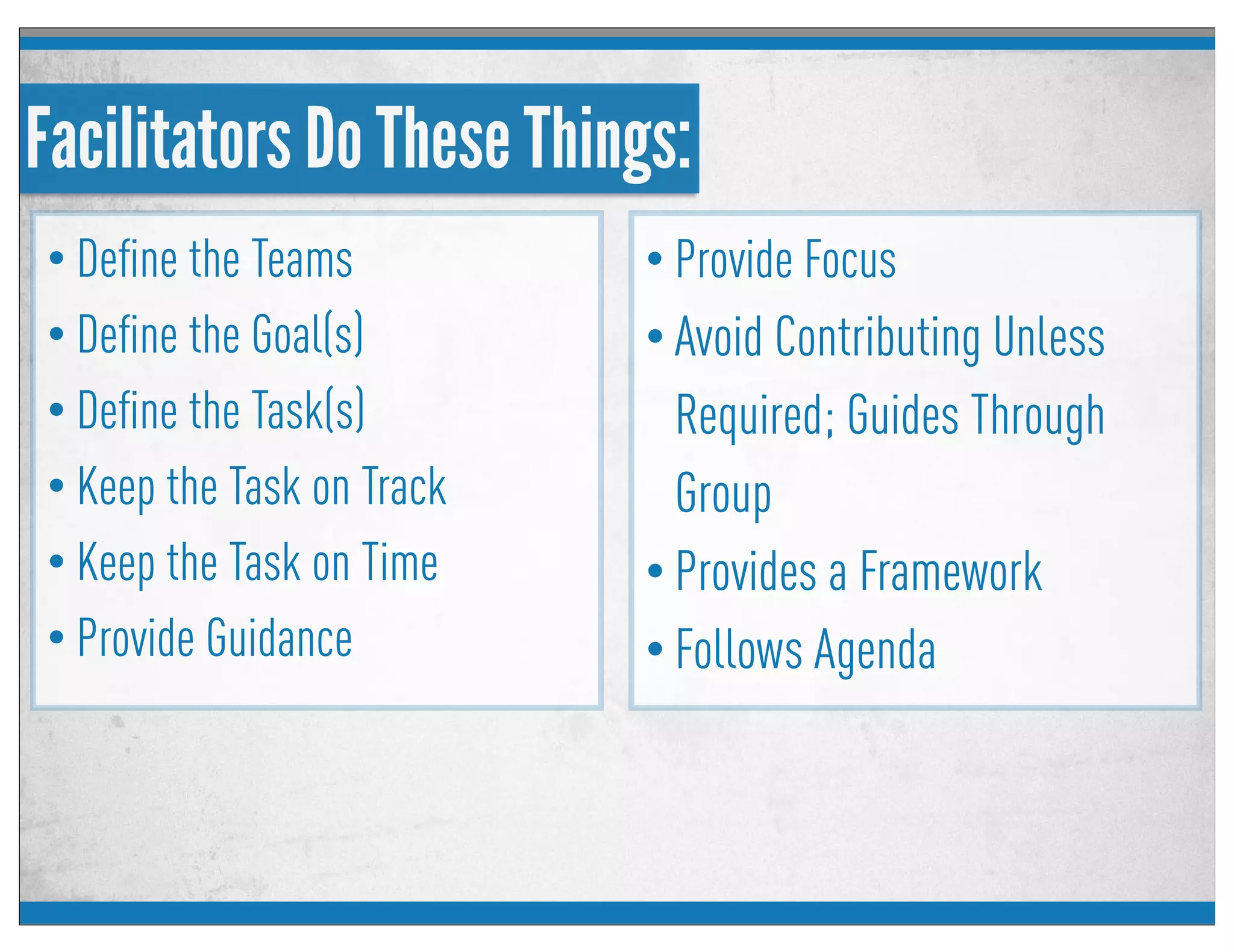 Facilitators Do These Things:
• Deﬁne the Teams
• Deﬁne the Goal(s)
• Deﬁne the Task(s)
• Keep the Task on Track
• Keep the Task on Time
• Provide Guidance
• Provide Focus
• Avoid Contributing Unless
Required; Guides Through
Group
• Provides a Framework
• Follows Agenda
 