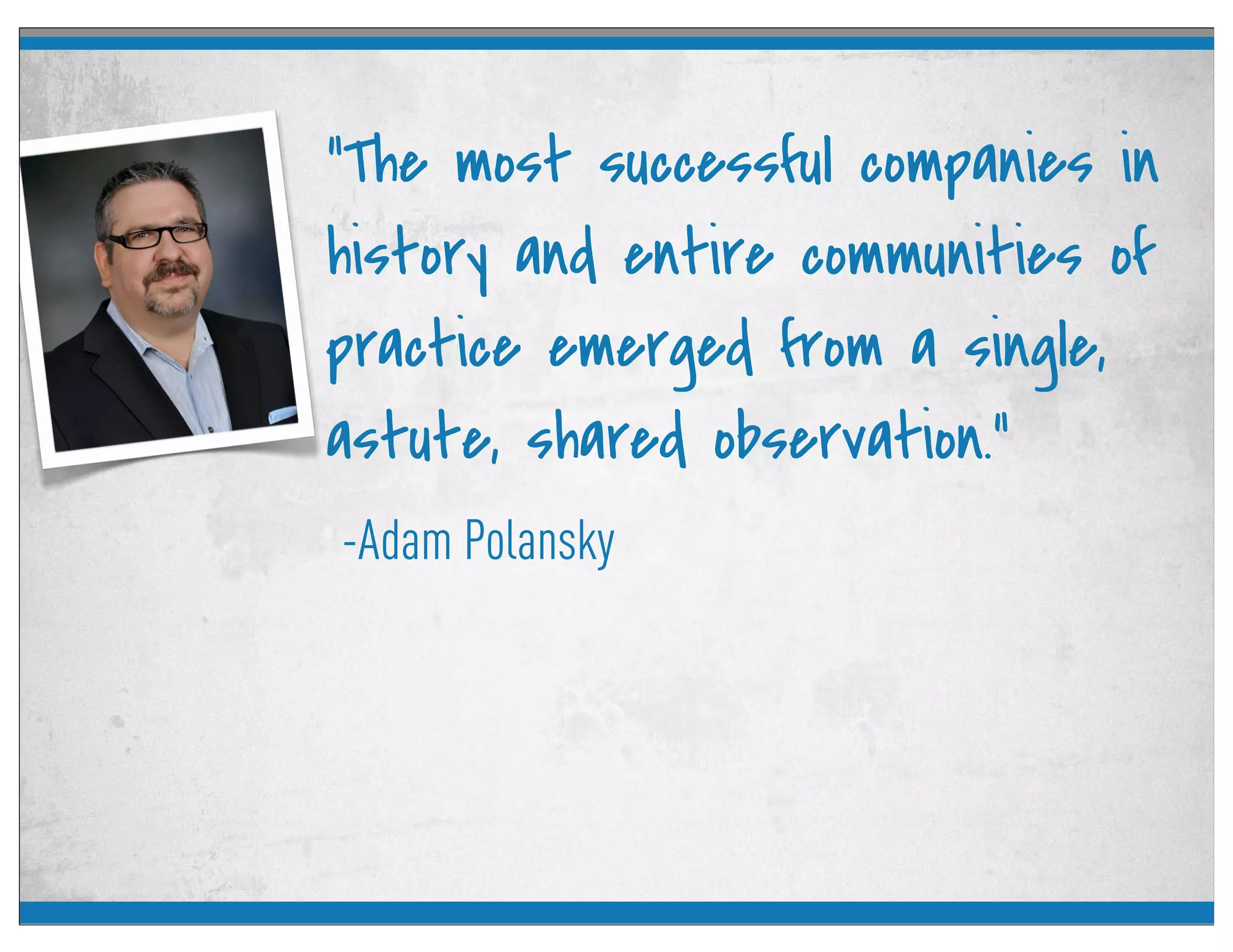 -Adam Polansky
“The most successful companies in
history and entire communities of
practice emerged from a single,
astute, shared observation.”
 