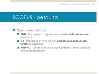 ¤  Operadores boleanos
¤  AND - Recupera os registos que contêm todos os termos a
pesquisar
¤  OR - Recupera os registos que contêm qualquer um dos
termos a pesquisar
¤  AND NOT - Exclui os registos que contêm o termo digitado
depois do operador
SCOPUS - pesquisa
Biblioteca da Universidade de Aveiro - 2015
12
 