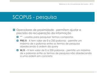 ¤  Operadores de proximidade - permitem ajustar a
precisão da recuperação da informação
¤  “” - usadas para pesquisar termos compostos
¤  PRE/X - X tem valor de 0 a 250 palavras - permite um
máximo de x palavras entre os termos de pesquisa
obedecendo à ordem da query
¤  W/X - X tem valor de 0 a 250 palavras - permite um máximo
de x palavras entre os termos de pesquisa não obedecendo
a uma ordem em concreto
SCOPUS - pesquisa
Biblioteca da Universidade de Aveiro - 2015
13
 