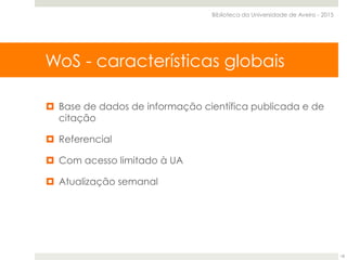 Web of Science Core Collection
¤  Base de dados de informação científica publicada e de
citação
¤  Referencial
¤  Com acesso limitado à UA
¤  Atualização semanal
WoS - características globais
Biblioteca da Universidade de Aveiro - 2015
18
 