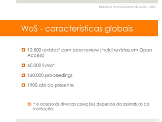 SCOPUS - Características globais
¤  12.500 revistas* com peer-review (inclui revistas em Open
Access)
¤  60.000 livros*
¤  160.000 proceedings
¤  1900 até ao presente
¤  * o acesso às diversas coleções depende da assinatura da
instituição
WoS - características globais
Biblioteca da Universidade de Aveiro - 2015
21
 