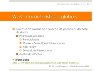 SCOPUS - Características globais
¤  Processo de avaliação e seleção de periódicos da base
de dados
¤  Padrões do periódico
¤  Periodicidade
¤  Convenções editoriais internacionais
¤  Peer review
¤  Diversidade internacional
¤  Análise de citações
+ informação
http://wokinfo.com/essays/journal-selection-process/
fonte: http://blogs.ua.pt/biblioteca/?p=6888
WoS - características globais
Biblioteca da Universidade de Aveiro - 2015
22
 