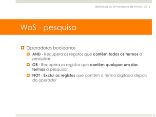 ¤  Operadores booleanos
¤  AND - Recupera os registos que contêm todos os termos a
pesquisar
¤  OR - Recupera os registos que contêm qualquer um dos
termos a pesquisar
¤  NOT - Exclui os registos que contêm o termo digitado depois
do operador
WoS - pesquisa
Biblioteca da Universidade de Aveiro - 2015
24
 