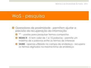 ¤  Operadores de proximidade - permitem ajustar a
precisão da recuperação da informação
¤  “” - usadas para pesquisar termos compostos
¤  NEAR/X - X tem valor de 1 a 15 palavras - permite um
máximo de x palavras entre os termos de interesse
¤  SAME - apenas utilizado no campo de endereço - recupera
os termos digitados na mesma linha de endereço
WoS - pesquisa
Biblioteca da Universidade de Aveiro - 2015
25
 