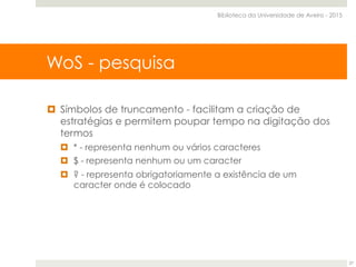 ¤  Símbolos de truncamento - facilitam a criação de
estratégias e permitem poupar tempo na digitação dos
termos
¤  * - representa nenhum ou vários caracteres
¤  $ - representa nenhum ou um caracter
¤  ? - representa obrigatoriamente a existência de um
caracter onde é colocado
WoS - pesquisa
Biblioteca da Universidade de Aveiro - 2015
27
 