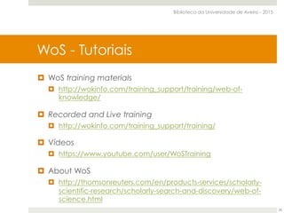 ¤  WoS training materials
¤  http://wokinfo.com/training_support/training/web-of-
knowledge/
¤  Recorded and Live training
¤  http://wokinfo.com/training_support/training/
¤  Vídeos
¤  https://www.youtube.com/user/WoSTraining
¤  About WoS
¤  http://thomsonreuters.com/en/products-services/scholarly-
scientific-research/scholarly-search-and-discovery/web-of-
science.html
Web of Science Core CollectionWoS - Tutoriais
Biblioteca da Universidade de Aveiro - 2015
28
 