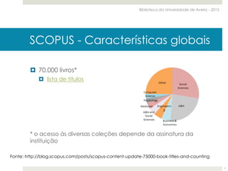 ¤  70.000 livros*
¤  lista de títulos
* o acesso às diversas coleções depende da assinatura da
instituição
Fonte: http://blog.scopus.com/posts/scopus-content-update-75000-book-titles-and-counting
SCOPUS - Características globais
Biblioteca da Universidade de Aveiro - 2015
7
 
