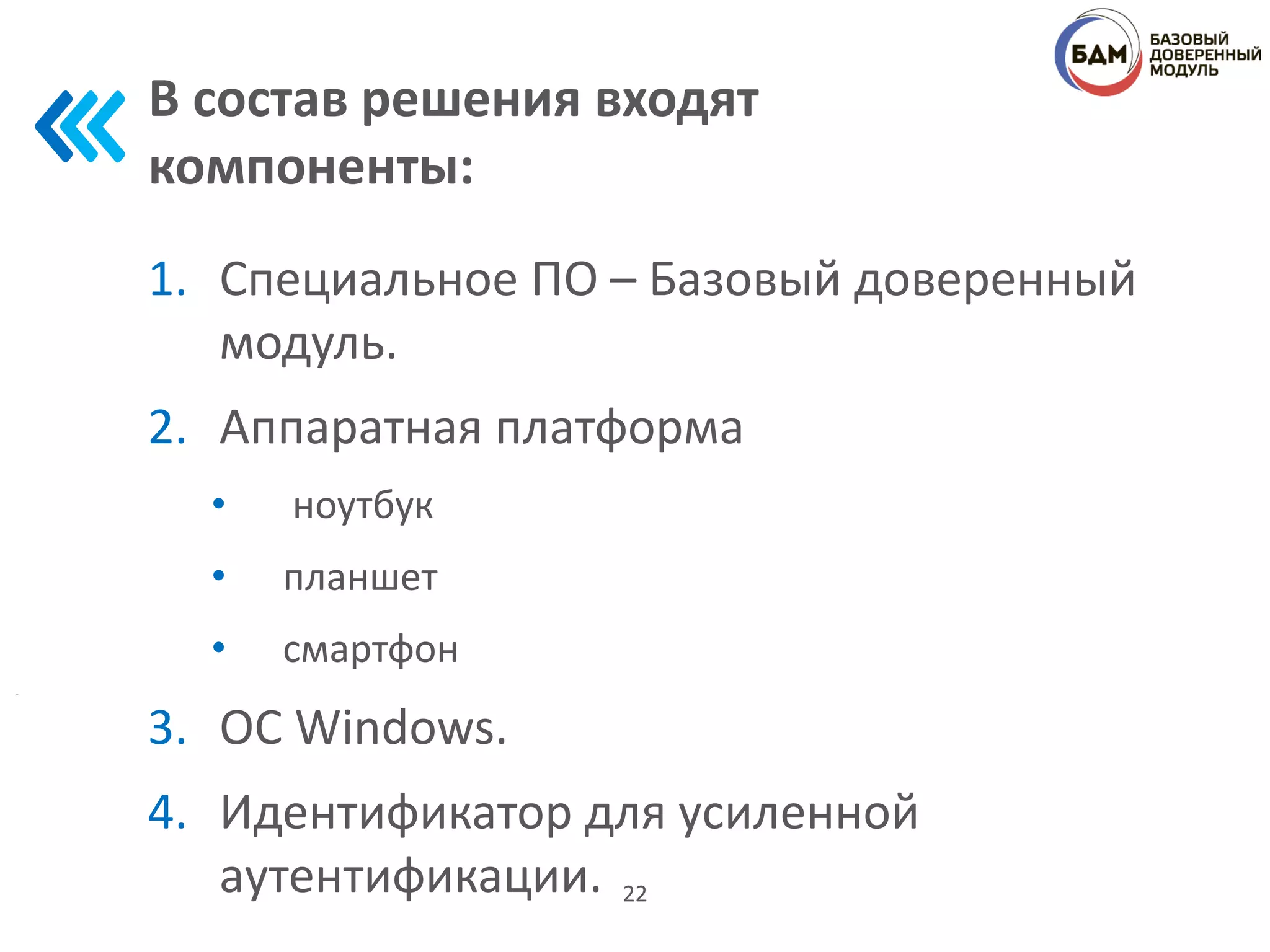 В состав решения входят
компоненты:
1. Специальное ПО – Базовый доверенный
модуль.
2. Аппаратная платформа
• ноутбук
• планшет
• смартфон
3. ОС Windows.
4. Идентификатор для усиленной
аутентификации. 22
 