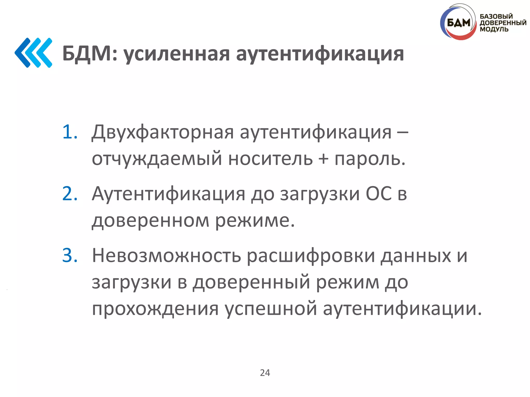 БДМ: усиленная аутентификация
1. Двухфакторная аутентификация –
отчуждаемый носитель + пароль.
2. Аутентификация до загрузки ОС в
доверенном режиме.
3. Невозможность расшифровки данных и
загрузки в доверенный режим до
прохождения успешной аутентификации.
24
 