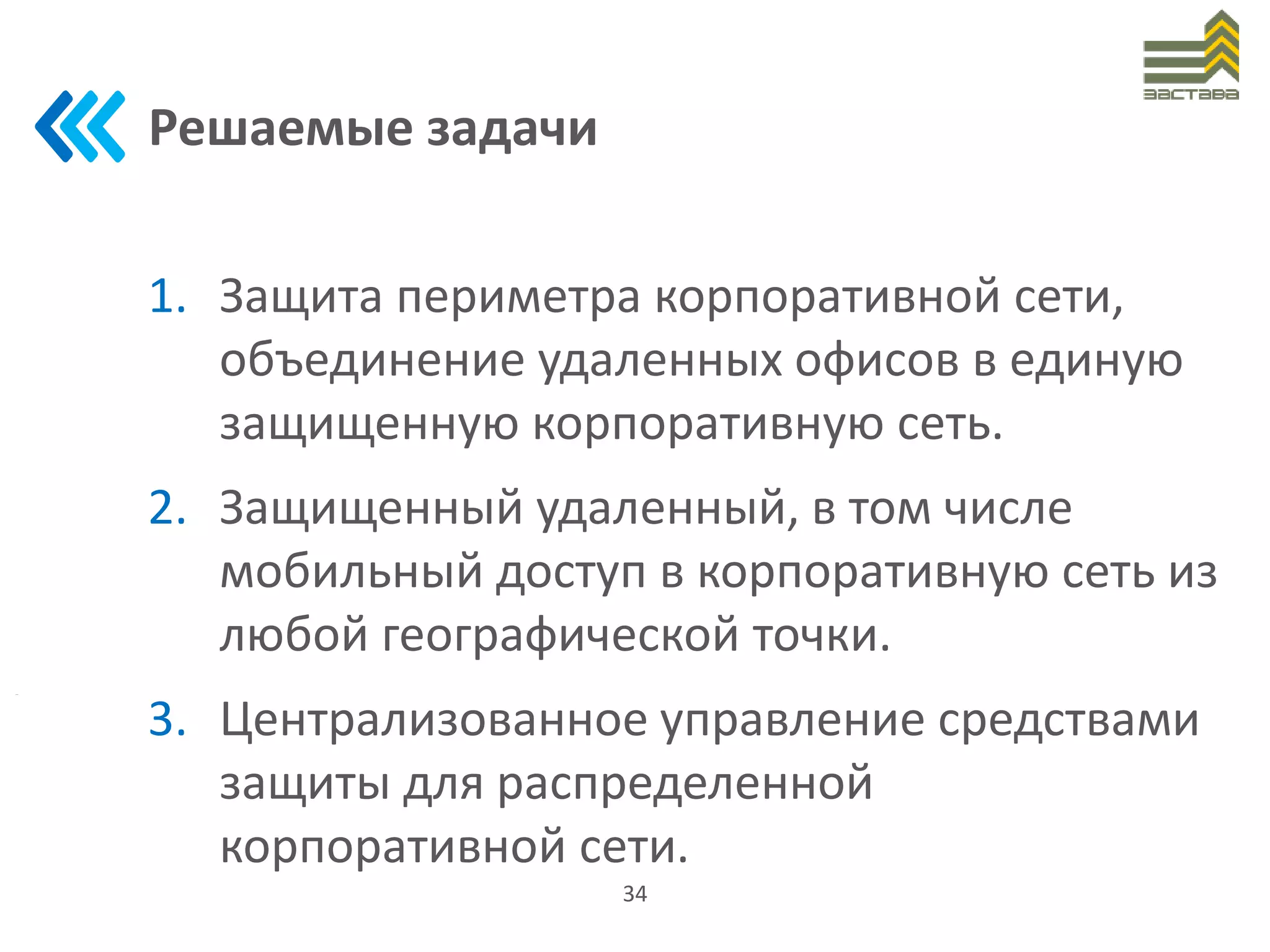 Решаемые задачи
1. Защита периметра корпоративной сети,
объединение удаленных офисов в единую
защищенную корпоративную сеть.
2. Защищенный удаленный, в том числе
мобильный доступ в корпоративную сеть из
любой географической точки.
3. Централизованное управление средствами
защиты для распределенной
корпоративной сети.
34
 