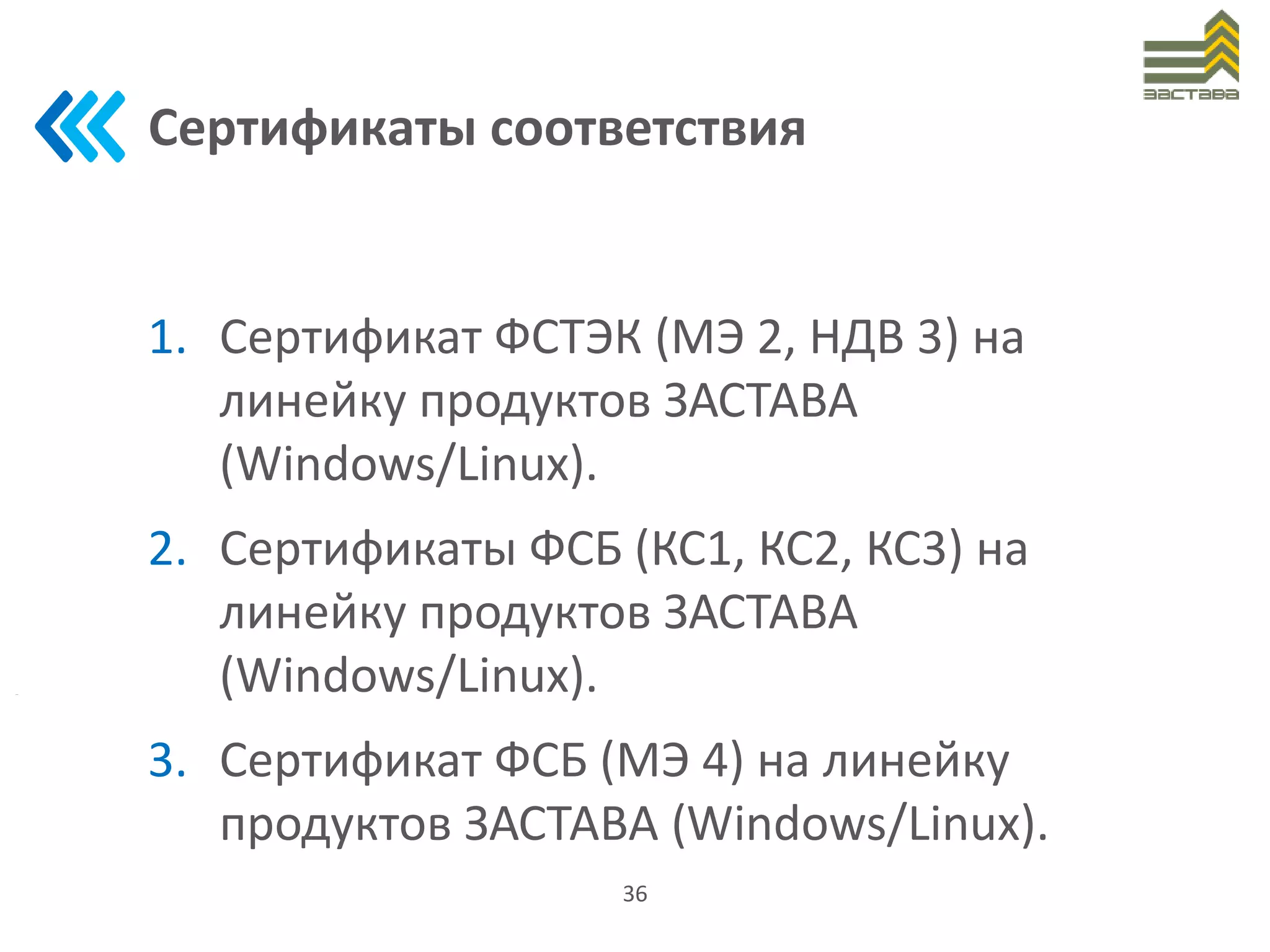 Сертификаты соответствия
1. Сертификат ФСТЭК (МЭ 2, НДВ 3) на
линейку продуктов ЗАСТАВА
(Windows/Linux).
2. Сертификаты ФСБ (КС1, КС2, КС3) на
линейку продуктов ЗАСТАВА
(Windows/Linux).
3. Сертификат ФСБ (МЭ 4) на линейку
продуктов ЗАСТАВА (Windows/Linux).
36
 