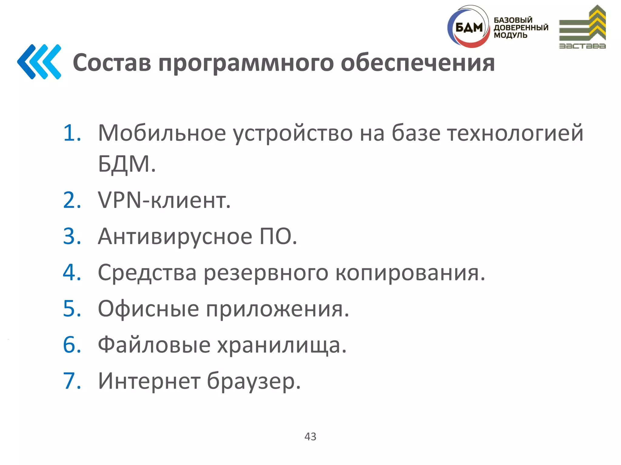 Состав программного обеспечения
1. Мобильное устройство на базе технологией
БДМ.
2. VPN-клиент.
3. Антивирусное ПО.
4. Средства резервного копирования.
5. Офисные приложения.
6. Файловые хранилища.
7. Интернет браузер.
43
 