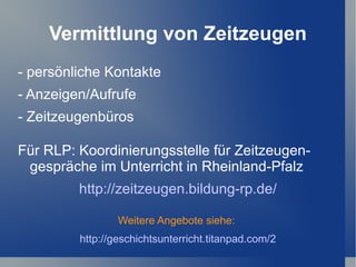 Vermittlung von Zeitzeugen
- persönliche Kontakte
- Anzeigen/Aufrufe
- Zeitzeugenbüros

Für RLP: Koordinierungsstelle für Zeitzeugen-
 gespräche im Unterricht in Rheinland-Pfalz
         http://zeitzeugen.bildung-rp.de/

                 Weitere Angebote siehe:
         http://geschichtsunterricht.titanpad.com/2
 