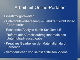 Arbeit mit Online-Portalen
Einsatzmöglichkeiten:
- Unterrichtsvorbereitung → Lehrkraft sucht Video
  für Unterricht
- Recherche/Analyse durch Schüler: z.B.
 Referat oder Arbeitsauftrag innerhalb des
 Unterrichts/Hausaufgabe
- Kreatives Bearbeiten der Materialien durch
  Lernende
- Veröffentlichen von selbst erstellten Videos
 