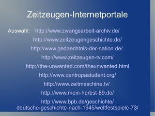 Zeitzeugen-Internetportale
Auswahl: http://www.zwangsarbeit-archiv.de/
         http://www.zeitzeugengeschichte.de/
        http://www.gedaechtnis-der-nation.de/
            http://www.zeitzeugen-tv.com/
      http://the-unwanted.com/theunwanted.html
            http://www.centropastudent.org/
             http://www.zeitmaschine.tv/
            http://www.mein-herbst-89.de/
            http://www.bpb.de/geschichte/
   deutsche-geschichte-nach-1945/weltfestspiele-73/
 