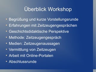 Überblick Workshop

    Begrüßung und kurze Vorstellungsrunde

    Erfahrungen mit Zeitzeugengesprächen

    Geschichtsdidaktische Perspektive

    Methode: Zeitzeugengespräch

    Medien: Zeitzeugenaussagen

    Vermittlung von Zeitzeugen

    Arbeit mit Online-Portalen

    Abschlussrunde
 