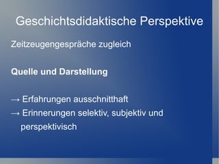 Geschichtsdidaktische Perspektive
Zeitzeugengespräche zugleich


Quelle und Darstellung


→ Erfahrungen ausschnitthaft
→ Erinnerungen selektiv, subjektiv und
  perspektivisch
 
