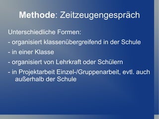 Methode: Zeitzeugengespräch
Unterschiedliche Formen:
- organisiert klassenübergreifend in der Schule
- in einer Klasse
- organisiert von Lehrkraft oder Schülern
- in Projektarbeit Einzel-/Gruppenarbeit, evtl. auch
    außerhalb der Schule
 