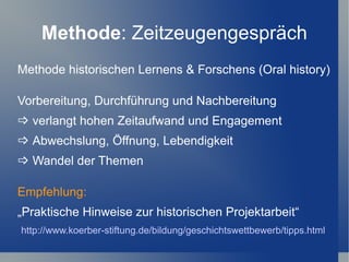 Methode: Zeitzeugengespräch
Methode historischen Lernens & Forschens (Oral history)

Vorbereitung, Durchführung und Nachbereitung
 verlangt hohen Zeitaufwand und Engagement
 Abwechslung, Öffnung, Lebendigkeit
 Wandel der Themen

Empfehlung:
„Praktische Hinweise zur historischen Projektarbeit“
http://www.koerber-stiftung.de/bildung/geschichtswettbewerb/tipps.html
 