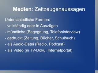 Medien: Zeitzeugenaussagen
Unterschiedliche Formen:
- vollständig oder in Auszügen
- mündliche (Begegnung, Telefoninterview)
- gedruckt (Zeitung, Bücher, Schulbuch)
- als Audio-Datei (Radio, Podcast)
- als Video (in TV-Doku, Internetportal)
 