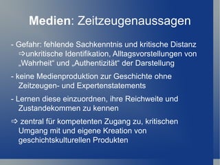 Medien: Zeitzeugenaussagen
- Gefahr: fehlende Sachkenntnis und kritische Distanz
  unkritische Identifikation, Alltagsvorstellungen von
  „Wahrheit“ und „Authentizität“ der Darstellung
- keine Medienproduktion zur Geschichte ohne
   Zeitzeugen- und Expertenstatements
- Lernen diese einzuordnen, ihre Reichweite und
   Zustandekommen zu kennen
 zentral für kompetenten Zugang zu, kritischen
 Umgang mit und eigene Kreation von
 geschichtskulturellen Produkten
 