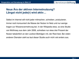 Kooperation und Vernetzung im Web 2.0



      Neue Ära der aktiven Internetnutzung?
      Längst nicht jede(r) wird aktiv…

      Selbst im Internet will nicht jeder mitmachen, schreiben, produzieren.
      Immer noch konsumiert die Masse der Nutzer im Netz und nur wenige
      tragen zur Wissensvermehrung bei. In der Wikipedia etwa, so eine Studie
      von McKinsey aus dem Jahr 2006, schreiben nur etwa drei Prozent der
      Nutzer tatsächlich an den Lexikon-Beiträgen mit, der Rest liest. Bei vielen
      anderen Diensten sieht es laut dieser Studie auch nicht viel anders aus.




                                                                                    Seite 11
 