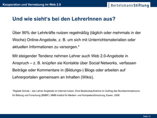 Kooperation und Vernetzung im Web 2.0



      Und wie sieht‘s bei den LehrerInnen aus?

      Über 90% der Lehrkräfte nutzen regelmäßig (täglich oder mehrmals in der
      Woche) Online-Angebote, z. B. um sich mit Unterrichtsmaterialien oder
      aktuellen Informationen zu versorgen.*

      Mit steigender Tendenz nehmen Lehrer auch Web 2.0-Angebote in
      Anspruch – z. B. knüpfen sie Kontakte über Social Networks, verfassen
      Beiträge oder Kommentare in (Bildungs-) Blogs oder arbeiten auf
      Lehrerportalen gemeinsam an Inhalten (Wikis).


      *Digitale Schule – wie Lehrer Angebote im Internet nutzen. Eine Bestandsaufnahme im Auftrag des Bundesministeriums
      für Bildung und Forschung (BMBF). MMB-Institut für Medien- und Kompetenzforschung, Essen, 2008




                                                                                                                           Seite 12
 