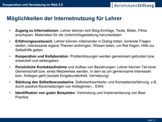 Kooperation und Vernetzung im Web 2.0



  Möglichkeiten der Internetnutzung für Lehrer

    •   Zugang zu Informationen: Lehrer können sich Blog-Einträge, Texte, Bilder, Filme
        anschauen, Materialien für die Unterrichtsgestaltung herunterladen
    •   Erfahrungsaustausch: Lehrer können miteinander in Dialog treten, konkrete Fragen
        stellen, interessante eigene Themen einbringen, Wissen teilen, um Rat fragen, Hilfe zur
        Selbsthilfe geben
    •   Kooperation und Kollaboration: Problemlösungen werden gemeinsam gefunden bzw.
        entwickelt und weitergeben
    •   Persönliche Kontaktaufnahme und Aufbau von Beziehungen: Lehrer können Teil einer
        Gemeinschaft bzw. eines Netzwerkes werden, in dem es um gemeinsame Interessen
        bzw. Anliegen geht (soziale Eingebundenheit, Vernetzung)
    •   Stärkung des Selbstbewusstseins: Selbstwirksamkeits- und Kompetenzerfahrung, z.B.
        durch positive Rückmeldungen von KollegInnen... EWA
    •   Identifikation von guten Beispielen: Verbreitung und Implementierung von Best
        Practice




                                                                                          Seite 13
 
