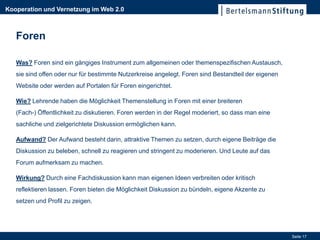 Kooperation und Vernetzung im Web 2.0



   Foren

   Was? Foren sind ein gängiges Instrument zum allgemeinen oder themenspezifischen Austausch,
   sie sind offen oder nur für bestimmte Nutzerkreise angelegt. Foren sind Bestandteil der eigenen
   Website oder werden auf Portalen für Foren eingerichtet.

   Wie? Lehrende haben die Möglichkeit Themenstellung in Foren mit einer breiteren
   (Fach-) Öffentlichkeit zu diskutieren. Foren werden in der Regel moderiert, so dass man eine
   sachliche und zielgerichtete Diskussion ermöglichen kann.

   Aufwand? Der Aufwand besteht darin, attraktive Themen zu setzen, durch eigene Beiträge die
   Diskussion zu beleben, schnell zu reagieren und stringent zu moderieren. Und Leute auf das
   Forum aufmerksam zu machen.

   Wirkung? Durch eine Fachdiskussion kann man eigenen Ideen verbreiten oder kritisch
   reflektieren lassen. Foren bieten die Möglichkeit Diskussion zu bündeln, eigene Akzente zu
   setzen und Profil zu zeigen.




                                                                                                     Seite 17
 