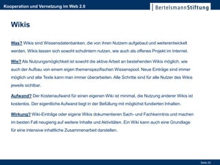 Kooperation und Vernetzung im Web 2.0



   Wikis

   Was? Wikis sind Wissensdatenbanken, die von ihren Nutzern aufgebaut und weiterentwickelt
   werden. Wikis lassen sich sowohl schulintern nutzen, wie auch als offenes Projekt im Internet.

   Wie? Als Nutzungsmöglichkeit ist sowohl die aktive Arbeit an bestehenden Wikis möglich, wie
   auch der Aufbau von einem eigen themenspezifischen Wissenspool. Neue Einträge sind immer
   möglich und alte Texte kann man immer überarbeiten. Alle Schritte sind für alle Nutzer des Wikis
   jeweils sichtbar.

   Aufwand? Der Kostenaufwand für einen eigenen Wiki ist minimal, die Nutzung anderer Wikis ist
   kostenlos. Der eigentliche Aufwand liegt in der Befüllung mit möglichst fundierten Inhalten.

   Wirkung? Wiki-Einträge oder eigene Wikis dokumentieren Sach- und Fachkenntnis und machen
   im besten Fall neugierig auf weitere Inhalte und Aktivitäten. Ein Wiki kann auch eine Grundlage
   für eine intensive inhaltliche Zusammenarbeit darstellen.




                                                                                                      Seite 20
 