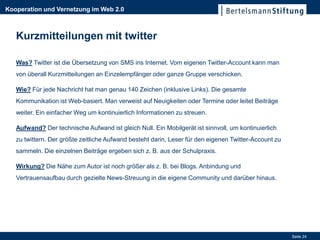 Kooperation und Vernetzung im Web 2.0



   Kurzmitteilungen mit twitter

   Was? Twitter ist die Übersetzung von SMS ins Internet. Vom eigenen Twitter-Account kann man
   von überall Kurzmitteilungen an Einzelempfänger oder ganze Gruppe verschicken.

   Wie? Für jede Nachricht hat man genau 140 Zeichen (inklusive Links). Die gesamte
   Kommunikation ist Web-basiert. Man verweist auf Neuigkeiten oder Termine oder leitet Beiträge
   weiter. Ein einfacher Weg um kontinuierlich Informationen zu streuen.

   Aufwand? Der technische Aufwand ist gleich Null. Ein Mobilgerät ist sinnvoll, um kontinuierlich
   zu twittern. Der größte zeitliche Aufwand besteht darin, Leser für den eigenen Twitter-Account zu
   sammeln. Die einzelnen Beiträge ergeben sich z. B. aus der Schulpraxis.

   Wirkung? Die Nähe zum Autor ist noch größer als z. B. bei Blogs. Anbindung und
   Vertrauensaufbau durch gezielte News-Streuung in die eigene Community und darüber hinaus.




                                                                                                       Seite 24
 