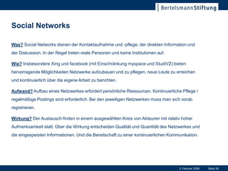 Social Networks

Was? Social Networks dienen der Kontaktaufnahme und -pflege, der direkten Information und
der Diskussion. In der Regel treten reale Personen und keine Institutionen auf.

Wie? Insbesondere Xing und facebook (mit Einschränkung myspace und StudiVZ) bieten
hervorragende Möglichkeiten Netzwerke aufzubauen und zu pflegen, neue Leute zu erreichen
und kontinuierlich über die eigene Arbeit zu berichten.

Aufwand? Aufbau eines Netzwerkes erfordert persönliche Ressourcen. Kontinuierliche Pflege /
regelmäßige Postings sind erforderlich. Bei den jeweiligen Netzwerken muss man sich vorab
registrieren.

Wirkung? Der Austausch finden in einem ausgewählten Kreis von Akteuren mit relativ hoher
Aufmerksamkeit statt. Über die Wirkung entscheiden Qualität und Quantität des Netzwerkes und
die eingespeisten Informationen. Und die Bereitschaft zu einer kontinuierlichen Kommunikation.




                                                                                    3. Februar 2009   Seite 26
 