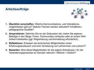 Arbeitsaufträge



1. Überblick verschaffen: Welche Kommunikations- und Interaktions-
   möglichkeiten gibt es? Welche Themen werden diskutiert? Inhaltliche /
   pädagogische Qualität?
2. Ausprobieren: Nehmen Sie an der Diskussion teil, indem Sie eigenen
   Beiträge in den Blogs, Foren, Communities verfassen oder an einem Wiki-
   Artikel mitarbeiten (ggf. Registrierung und Anmeldung erforderlich).
3. Reflektieren: Erlauben die technischen Möglichkeiten einen
   Erfahrungsaustausch und eine Vernetzung von Lehrerinnen und Lehrern?
4. Bewerten: Sind diese Möglichkeiten für die eigene Schulpraxis / für die
   Veränderungsprozesse an Schulen relevant / hilfreich / nützlich?




                                                                 3. Februar 2009   Seite 28
 