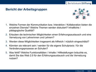 Bericht der Arbeitsgruppen



1. Welche Formen der Kommunikation bzw. Interaktion / Kollaboration bieten die
   einzelnen Dienste? Welche Themen werden diskutiert? Inhaltliche /
   pädagogische Qualität?
2. Erlauben die technischen Möglichkeiten einen Erfahrungsaustausch und eine
   Vernetzung von Lehrerinnen und Lehrern?
3. Werden diese Möglichkeiten insgesamt als hilfreich / nützlich eingeschätzt?
4. Könnten sie relevant sein / werden für die eigene Schulpraxis / für die
   Veränderungsprozesse an Schulen?
5. Was fehlt? Welche Funktionalitäten / Inhalte / Hilfestellungen bräuchte es,
   damit Sie das Web 2.0 für den Erfahrungsaustausch und die Vernetzung
   nutzen?




                                                                  3. Februar 2009   Seite 29
 