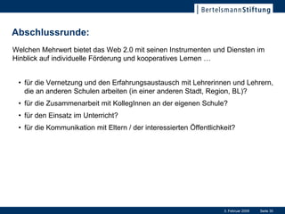 Abschlussrunde:
Welchen Mehrwert bietet das Web 2.0 mit seinen Instrumenten und Diensten im
Hinblick auf individuelle Förderung und kooperatives Lernen …


 • für die Vernetzung und den Erfahrungsaustausch mit Lehrerinnen und Lehrern,
   die an anderen Schulen arbeiten (in einer anderen Stadt, Region, BL)?
 • für die Zusammenarbeit mit KollegInnen an der eigenen Schule?
 • für den Einsatz im Unterricht?
 • für die Kommunikation mit Eltern / der interessierten Öffentlichkeit?




                                                                    3. Februar 2009   Seite 30
 