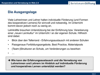 Kooperation und Vernetzung im Web 2.0



      Die Ausgangslage

      Viele Lehrerinnen und Lehrer halten individuelle Förderung (und Formen
      des kooperativen Lernens) für sinnvoll und notwendig. Im Unterricht
      kommt davon jedoch noch zu wenig an.
      Lehrkräfte brauchen Unterstützung bei der Einführung bzw. Verankerung
      einer „neuen Lernkultur“ im Unterricht / an der eigenen Schule. Hilfreich
      sind dabei:
      •   Blick über den Tellerrand - Erfahrungsaustausch mit anderen Schulen
      •   Passgenaue Fortbildungsangebote, Best Practice, Materialpools
      •   (Team-)Strukturen an Schule, um Veränderungen zu bewirken
      •   …

       Wie kann der Erfahrungsaustausch und die Vernetzung von
        Lehrerinnen und Lehrern im Hinblick auf individuelle Förderung
        und kooperatives Lernen unterstützt werden?

                                                                                  Seite 5
 