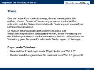 Kooperation und Vernetzung im Web 2.0



      These

      Über die neuen Kommunikationswege, die das Internet (Web 2.0)
      eröffnet, können „Grassroot“ Vernetzungsprozesse von Lehrkräften
      unterstützt und der Diskurs über individuelle Förderung und kooperatives
      Lernen angeregt werden.
      Es müssen daher gut zugängliche Kommunikations- und
      Interaktionsmöglichkeiten bereitgestellt werden, die die Vernetzung und
      den Erfahrungsaustausch von Lehrerinnen und Lehrern befördern und zur
      Verbreitung guter Beispiele für individuelle Förderung und KL beitragen.


      Fragen an die Teilnehmer:
      • Was sind Ihre Erwartungen an die Möglichkeiten des Web 2.0?
      • Welche Vorerfahrungen haben Sie bereits mit dem Web 2.0 gemacht?




                                                                                 Seite 6
 