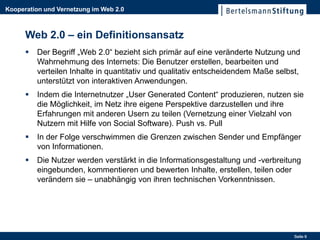 Kooperation und Vernetzung im Web 2.0



      Web 2.0 – ein Definitionsansatz
         Der Begriff „Web 2.0“ bezieht sich primär auf eine veränderte Nutzung und
          Wahrnehmung des Internets: Die Benutzer erstellen, bearbeiten und
          verteilen Inhalte in quantitativ und qualitativ entscheidendem Maße selbst,
          unterstützt von interaktiven Anwendungen.
         Indem die Internetnutzer „User Generated Content“ produzieren, nutzen sie
          die Möglichkeit, im Netz ihre eigene Perspektive darzustellen und ihre
          Erfahrungen mit anderen Usern zu teilen (Vernetzung einer Vielzahl von
          Nutzern mit Hilfe von Social Software). Push vs. Pull
         In der Folge verschwimmen die Grenzen zwischen Sender und Empfänger
          von Informationen.
         Die Nutzer werden verstärkt in die Informationsgestaltung und -verbreitung
          eingebunden, kommentieren und bewerten Inhalte, erstellen, teilen oder
          verändern sie – unabhängig von ihren technischen Vorkenntnissen.




                                                                                   Seite 9
 