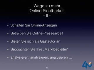Wege zu mehr
Online-Sichtbarkeit
- II -
• Schalten Sie Online-Anzeigen
• Betreiben Sie Online-Pressearbeit
• Bieten Sie sich als Gastautor an
• Beobachten Sie Ihre „Marktbegleiter“
• analysieren, analysieren, analysieren …
12
 