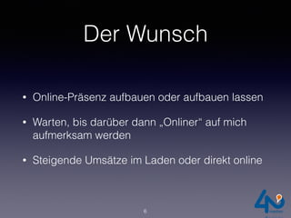 Der Wunsch
• Online-Präsenz aufbauen oder aufbauen lassen
• Warten, bis darüber dann „Onliner“ auf mich
aufmerksam werden
• Steigende Umsätze im Laden oder direkt online
6
 