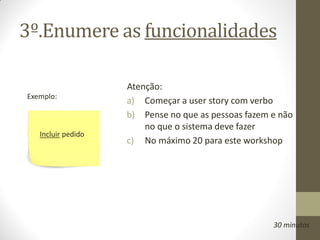 3º.Enumere as funcionalidades

                    Atenção:
Exemplo:
                    a) Começar a user story com verbo
                    b) Pense no que as pessoas fazem e não
                        no que o sistema deve fazer
   Incluir pedido
                    c) No máximo 20 para este workshop




                                                     30 minutos
 