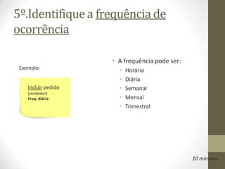 5º.Identifique a frequência de
ocorrência

                     • A frequência pode ser:
 Exemplo:              •   Horária
                       •   Diária
    Incluir pedido     •   Semanal
    (vendedor)
    Freq: diária       •   Mensal
                       •   Trimestral




                                                10 minutos
 