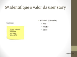 6º.Identifique o valor da user story

                     • O valor pode ser:
 Exemplo:              • Alto
                       • Médio
    Incluir pedido     • Baixo
    (vendedor)
    Freq: diária
    Valor: ALTO




                                           10 minutos
 