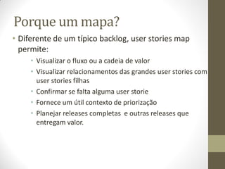 Porque um mapa?
• Diferente de um típico backlog, user stories map
  permite:
     • Visualizar o fluxo ou a cadeia de valor
     • Visualizar relacionamentos das grandes user stories com
       user stories filhas
     • Confirmar se falta alguma user storie
     • Fornece um útil contexto de priorização
     • Planejar releases completas e outras releases que
       entregam valor.
 