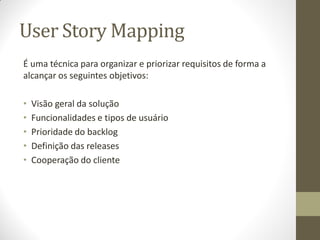User Story Mapping
É uma técnica para organizar e priorizar requisitos de forma a
alcançar os seguintes objetivos:

•   Visão geral da solução
•   Funcionalidades e tipos de usuário
•   Prioridade do backlog
•   Definição das releases
•   Cooperação do cliente
 